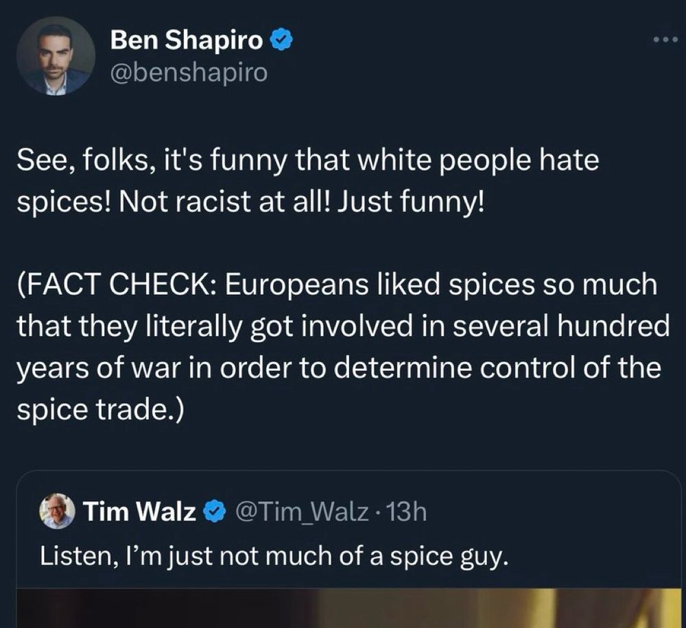 Ben Shapiro & @benshapiro See, folks, it's funny that white people hate spices! Not racist at all! Just funny! (FACT CHECK: Europeans liked spices so much that they literally got involved in several hundred years of war in order to determine control of the spice trade.) Tim Walz V @Tim_ Walz • 13h Listen, I'm just not much of a spice guy.