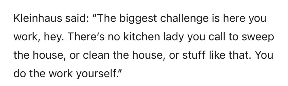 Kleinhaus said: "The biggest challenge is here you work, hey. There's no kitchen lady you call to sweep the house, or clean the house, or stuff like that. You do the work yourself."