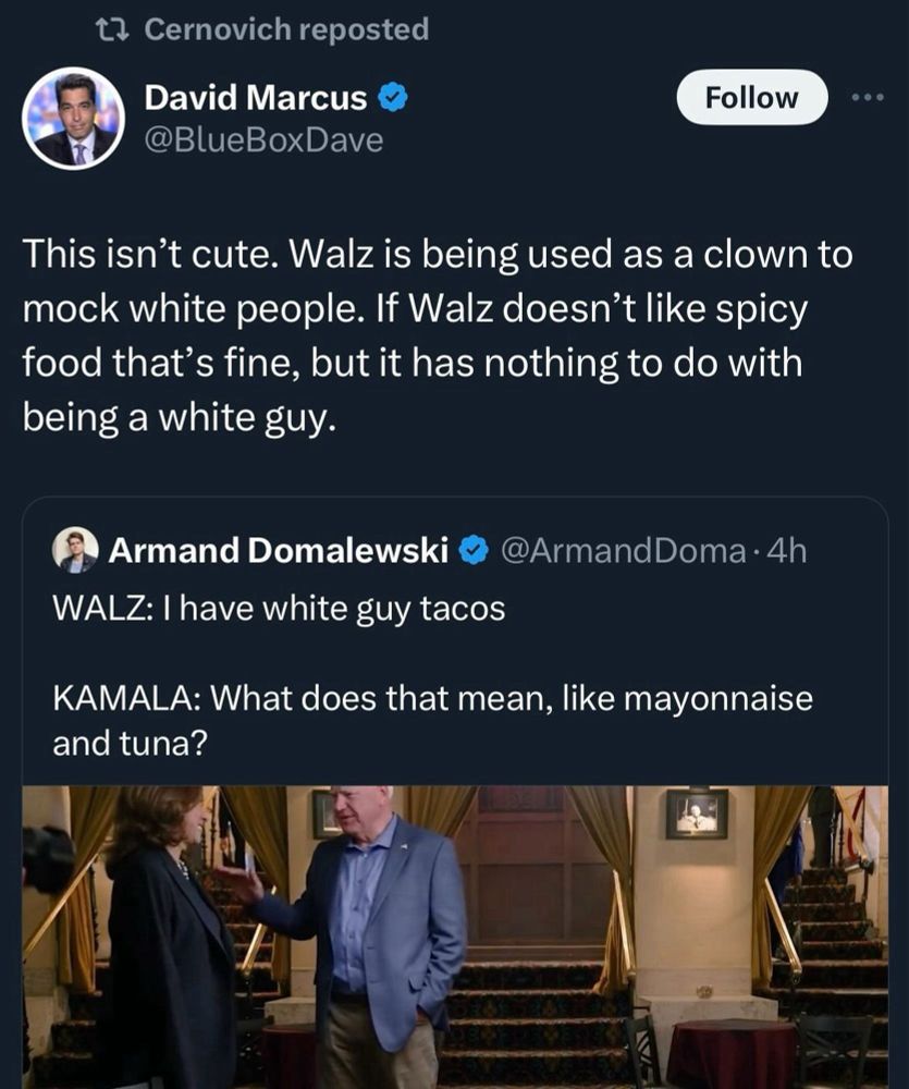 t? Cernovich reposted David Marcus @BlueBoxDave Follow • .. This isn't cute. Walz is being used as a clown to mock white people. If Walz doesn't like spicy food that's fine, but it has nothing to do with being a white guy. Armand Domalewski WALZ: I have white guy tacos @ArmandDoma • 4h KAMALA: What does that mean, like mayonnaise and tuna?