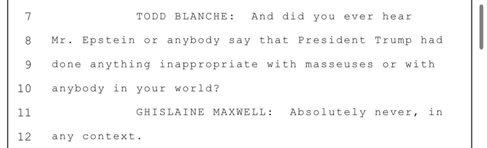 7 TODD BLANCHE: And did you ever hear 8 Mr. Epstein or anybody say that President Trump had 9 done anything inappropriate with masseuses or with 10 anybody in your world? 11 GHISLAINE MAXWELL: Absolutely never, in 12 any context.