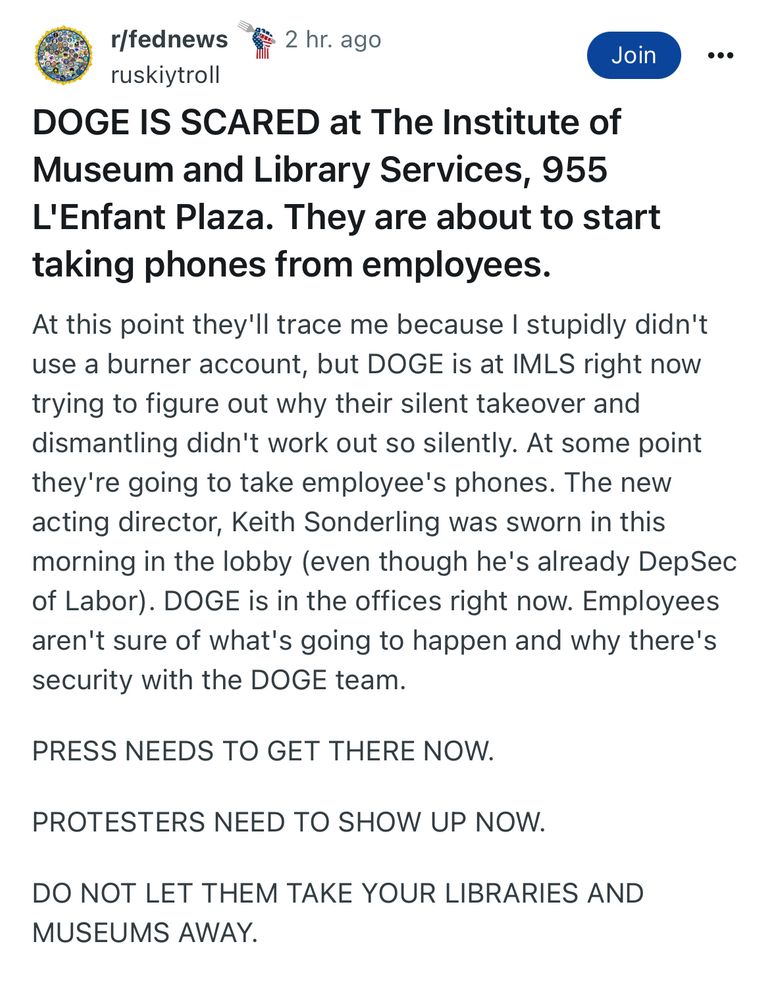 r/fednews
2 hr. ago
Join
ruskiytroll
DOGE IS SCARED at The Institute of Museum and Library Services, 955
L'Enfant Plaza. They are about to start taking phones from employees.
At this point they'll trace me because I stupidly didn't use a burner account, but DOGE is at IMLS right now trying to figure out why their silent takeover and dismantling didn't work out so silently. At some point they're going to take employee's phones. The new acting director, Keith Sonderling was sworn in this morning in the lobby (even though he's already DepSec of Labor). DOGE is in the offices right now. Employees aren't sure of what's going to happen and why there's security with the DOGE team.
PRESS NEEDS TO GET THERE NOW.
PROTESTERS NEED TO SHOW UP NOW.
DO NOT LET THEM TAKE YOUR LIBRARIES AND MUSEUMS AWAY.