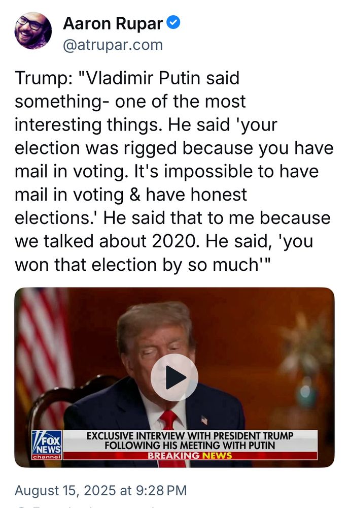 Aaron Rupar O @atrupar.com
Trump: "Vladimir Putin said something- one of the most interesting things. He said 'your election was rigged because you have mail in voting. It's impossible to have mail in voting & have honest elections.' He said that to me because we talked about 2020. He said, 'you won that election by so much'"
FOX
NEWS
channel
EXCLUSIVE INTERVIEW WITH PRESIDENT TRUMP
FOLLOWING HIS MEETING WITH PUTIN
BREAKING NEWS
August 15, 2025 at 9:28 PM