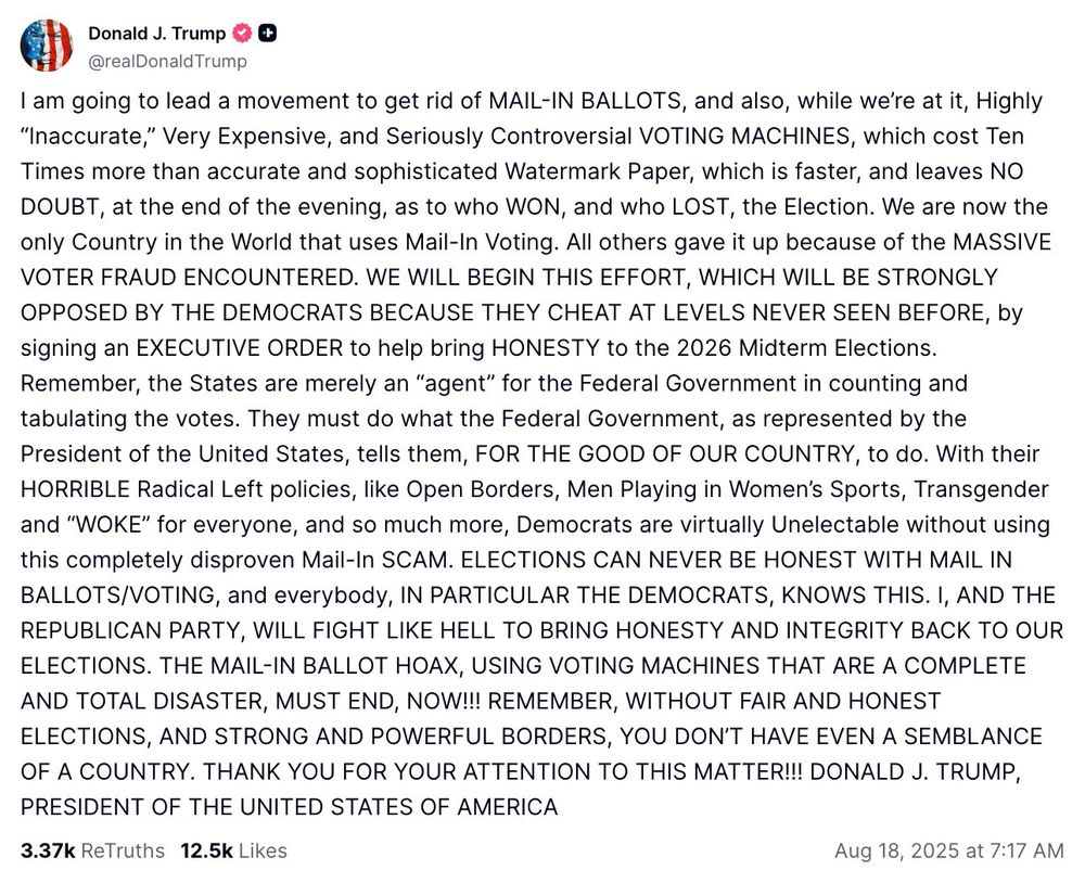 Donald J. Trump
K
@realDonald Trump
I am going to lead a movement to get rid of MAIL-IN BALLOTS, and also, while we're at it, Highly
"Inaccurate," Very Expensive, and Seriously Controversial VOTING MACHINES, which cost Ten Times more than accurate and sophisticated Watermark Paper, which is faster, and leaves NO DOUBT, at the end of the evening, as to who WON, and who LOST, the Election. We are now the only Country in the World that uses Mail-In Voting. All others gave it up because of the MASSIVE VOTER FRAUD ENCOUNTERED. WE WILL BEGIN THIS EFFORT, WHICH WILL BE STRONGLY OPPOSED BY THE DEMOCRATS BECAUSE THEY CHEAT AT LEVELS NEVER SEEN BEFORE, by signing an EXECUTIVE ORDER to help bring HONESTY to the 2026 Midterm Elections.
Remember, the States are merely an "agent" for the Federal Government in counting and tabulating the votes. They must do what the Federal Government, as represented by the President of the United States, tells them, FOR THE GOOD OF OUR COUNTRY, to do. With their HORRIBLE Radical Left policies, like Open Borders, Men Playing in Women's Sports, Transgender and "WOKE" for everyone, and so much more, Democrats are virtually Unelectable without using this completely disproven Mail-In SCAM. ELECTIONS CAN NEVER BE HONEST WITH MAIL IN BALLOTS/VOTING, and everybody, IN PARTICULAR THE DEMOCRATS, KNOWS THIS. I, AND THE REPUBLICAN PARTY, WILL FIGHT LIKE HELL TO BRING HONESTY AND INTEGRITY BACK TO OUR ELECTIONS. THE MAIL-IN BALLOT HOAX, USING VOTING MACHINES THAT ARE A COMPLETE AND TOTAL DISASTER, MUST END, NOW!!! REMEMBER, WITHOUT FAIR AND HONEST ELECTIONS, AND STRONG AND POWERFUL BORDERS, YOU DON'T HAVE EVEN A SEMBLANCE OF A COUNTRY. THANK YOU FOR YOUR ATTENTION TO THIS MATTER!!! DONALD J. TRUMP, PRESIDENT OF THE UNITED STATES OF AMERICA
3.37k ReTruths 12.5k Likes
Aug 18, 2025 at 7:17 AM