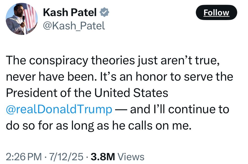 Kash Patel v @Kash_Patel Follow The conspiracy theories just aren't true, never have been. It's an honor to serve the President of the United States @realDonaldTrump — and I'll continue to do so for as long as he calls on me. 2:26 PM • 7/12/25 • 3.8M Views