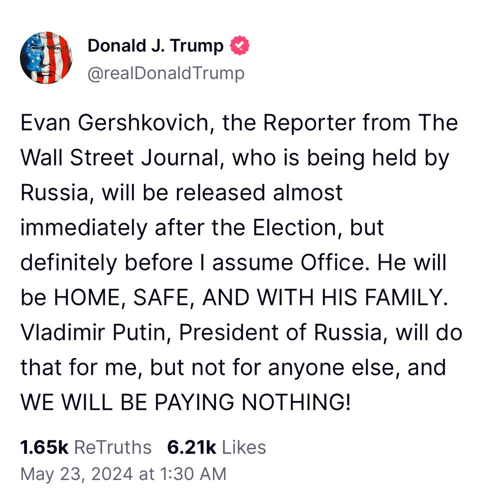 Donald J. Trump & @realDonaldTrump
Evan Gershkovich, the Reporter from The Wall Street Journal, who is being held by Russia, will be released almost immediately after the Election, but definitely before I assume Office. He will be HOME, SAFE, AND WITH HIS FAMILY.
Vladimir Putin, President of Russia, will do that for me, but not for anyone else, and WE WILL BE PAYING NOTHING!
1.65k ReTruths 6.21k Likes
May 23, 2024 at 1:30 AM