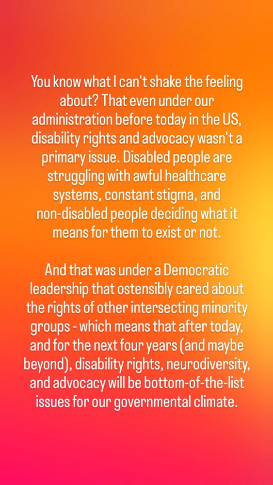 You know what I can't shake the feeling about? That even under our administration before today in the US, disability rights and advocacy wasn't a primary issue. Disabled people are struggling with awful healthcare systems, constant stigma, and non-disabled people deciding what it means for them to exist or not.

And that was under a Democratic leadership that ostensibly cared about the rights of other intersecting minority groups - which means that after today, and for the next four years (and maybe beyond), disability rights, neurodiversity, and advocacy will be bottom-of-the-list issues for our governmental climate.