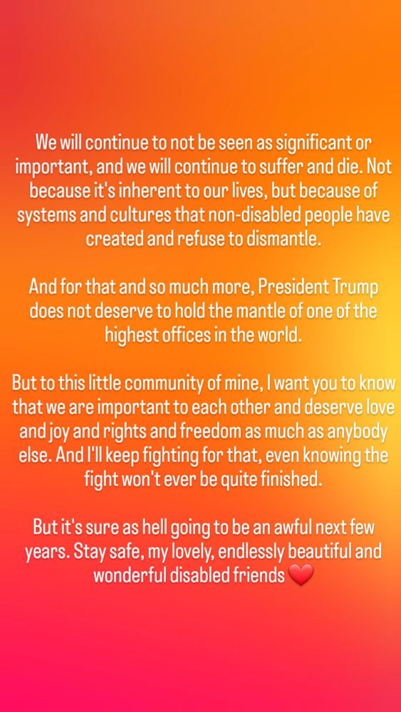 We will continue to not be seen as significant or important, and we will continue to suffer and die. Not because it's inherent to our lives, but because of systems and cultures that non-disabled people have created and refuse to dismantle.

And for that and so much more, President Trump does not deserve to hold the mantle of one of the highest offices in the world.

But to this little community of mine, I want you to know that we are important to each other and deserve the love and joy and rights as much as anybody else. And I'll keep fighting for it even knowing that the fight won't ever be quite finished.

But it's sure as hell going to be an awful next few years. Stay safe, my lovely, endlessly beautiful and wonderful disabled friends ❤️