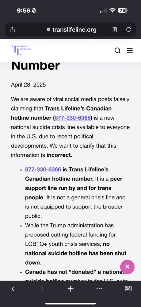 Clarification: Misinformation About Our Hotline Number
April 28, 2025

We are aware of viral social media posts falsely claiming that Trans Lifeline’s Canadian hotline number (877-330-6366) is a new national suicide crisis line available to everyone in the U.S. due to recent political developments. We want to clarify that this information is incorrect.

877-330-6366 is Trans Lifeline’s Canadian hotline number. It is a peer support line run by and for trans people. It is not a general crisis line and is not equipped to support the broader public.

While the Trump administration has proposed cutting federal funding for LGBTQ+ youth crisis services, no national suicide hotline has been shut down.