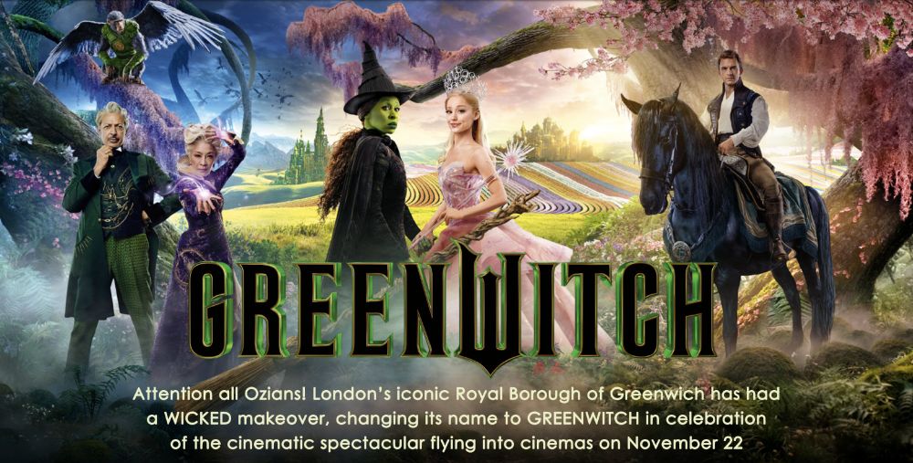a PR image for the new Wicked film, referencing the rebranding of the London Borough of Greenwich to 'Greenwitch' as promotion.

The image features a mystical forest fading from blue, through green, to red in the background.

In the foreground, there are three groups of individuals. in the centre are the 'witch' (green-faced with a black traditional witch's robe) facing the fairy godmother, in a pink princess dress. The witch is played by Cynthia Erivo and the Godmother by Ariane Grande.

to the left, the Wizard of Oz (Jeff Goldblum) stands, looking contemplative, in a green suit. Next to him is Madam Horrible (Michelle Yeoh) in a long purple dress, mid-spell. There is a flying monkey on a tree branch above their heads.

To the right of the main cast is Fiero (Jonathan Bailey) in a waist coat, sat atop a horse, that looks a bit overwhelmed with the whole scene to be honest.

Across the middle of the image, in a witch-like font is the word 'Greenwitch'.

Beneath that a caption that reads:

"Attention all Ozians! London's iconic Royal Borough of Greenwich has had a Wicked makeover, changing its name to Greenwich in celebration of the cinematic spectacular flying into cinemas on November 22"