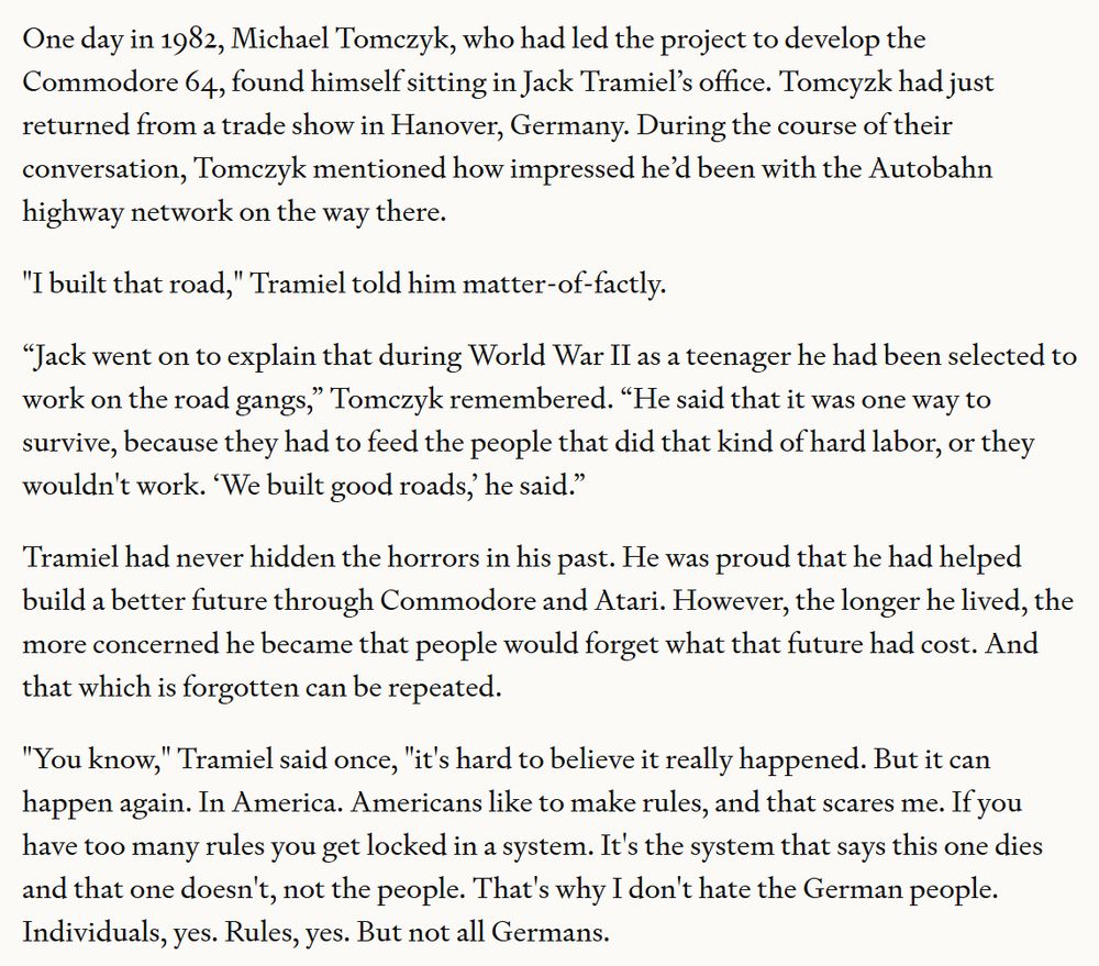 One day in 1982, Michael Tomczyk, who had led the project to develop the Commodore 64, found himself sitting in Jack Tramiel’s office. Tomcyzk had just returned from a trade show in Hanover, Germany. During the course of their conversation, Tomczyk mentioned how impressed he’d been with the Autobahn highway network on the way there.

"I built that road," Tramiel told him matter-of-factly.

“Jack went on to explain that during World War II as a teenager he had been selected to work on the road gangs,” Tomczyk remembered. “He said that it was one way to survive, because they had to feed the people that did that kind of hard labor, or they wouldn't work. ‘We built good roads,’ he said.”

Tramiel had never hidden the horrors in his past. He was proud that he had helped build a better future through Commodore and Atari. However, the longer he lived, the more concerned he became that people would forget what that future had cost. And that which is forgotten can be repeated.

"You know," Tramiel said once, "it's hard to believe it really happened. But it can happen again. In America. Americans like to make rules, and that scares me. If you have too many rules you get locked in a system. It's the system that says this one dies and that one doesn't, not the people. That's why I don't hate the German people. Individuals, yes. Rules, yes. But not all Germans.