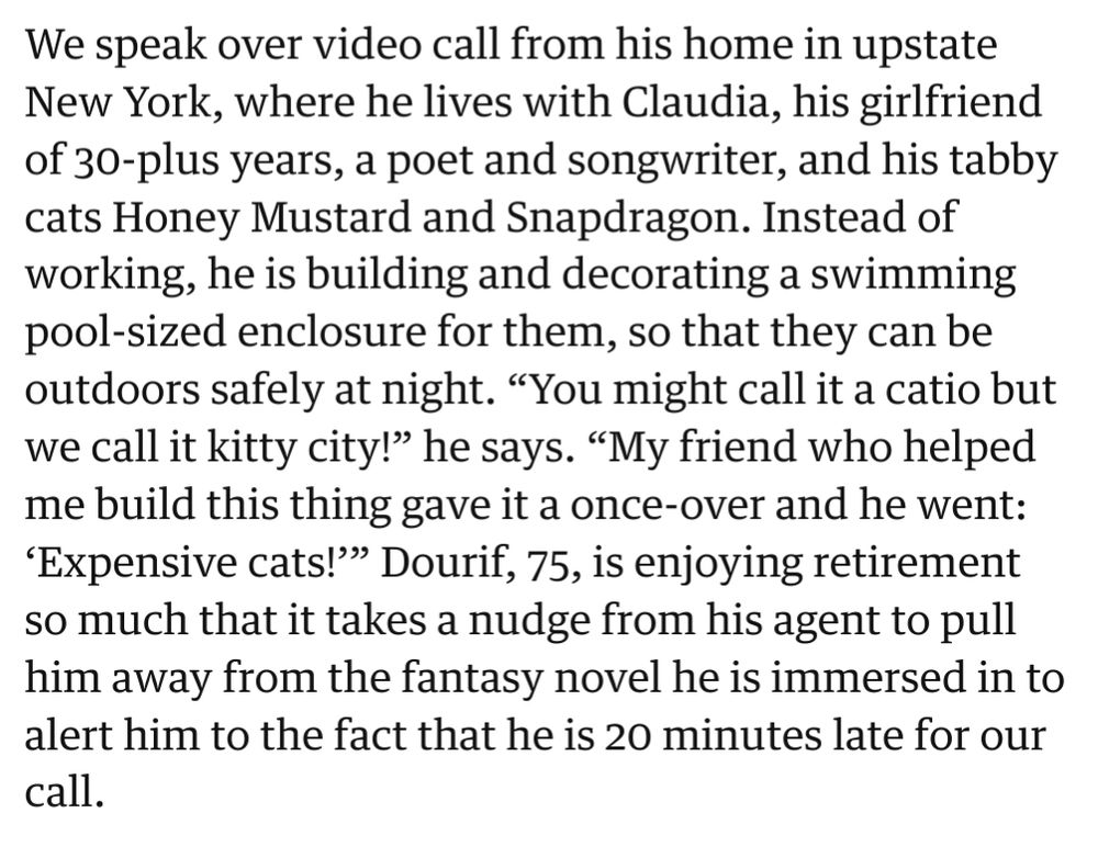 We speak over video call from his home in upstate New York, where he lives with Claudia, his girlfriend of 30-plus years, a poet and songwriter, and his tabby cats Honey Mustard and Snapdragon. Instead of working, he is building and decorating a swimming pool-sized enclosure for them, so that they can be outdoors safely at night. "You might call it a catio but we call it kitty city!" he says. "My friend who helped me build this thing gave it a once-over and he went: 'Expensive cats!"" Dourif, 75, is enjoying retirement so much that it takes a nudge from his agent to pull him away from the fantasy novel he is immersed in to alert him to the fact that he is 20 minutes late for our call.