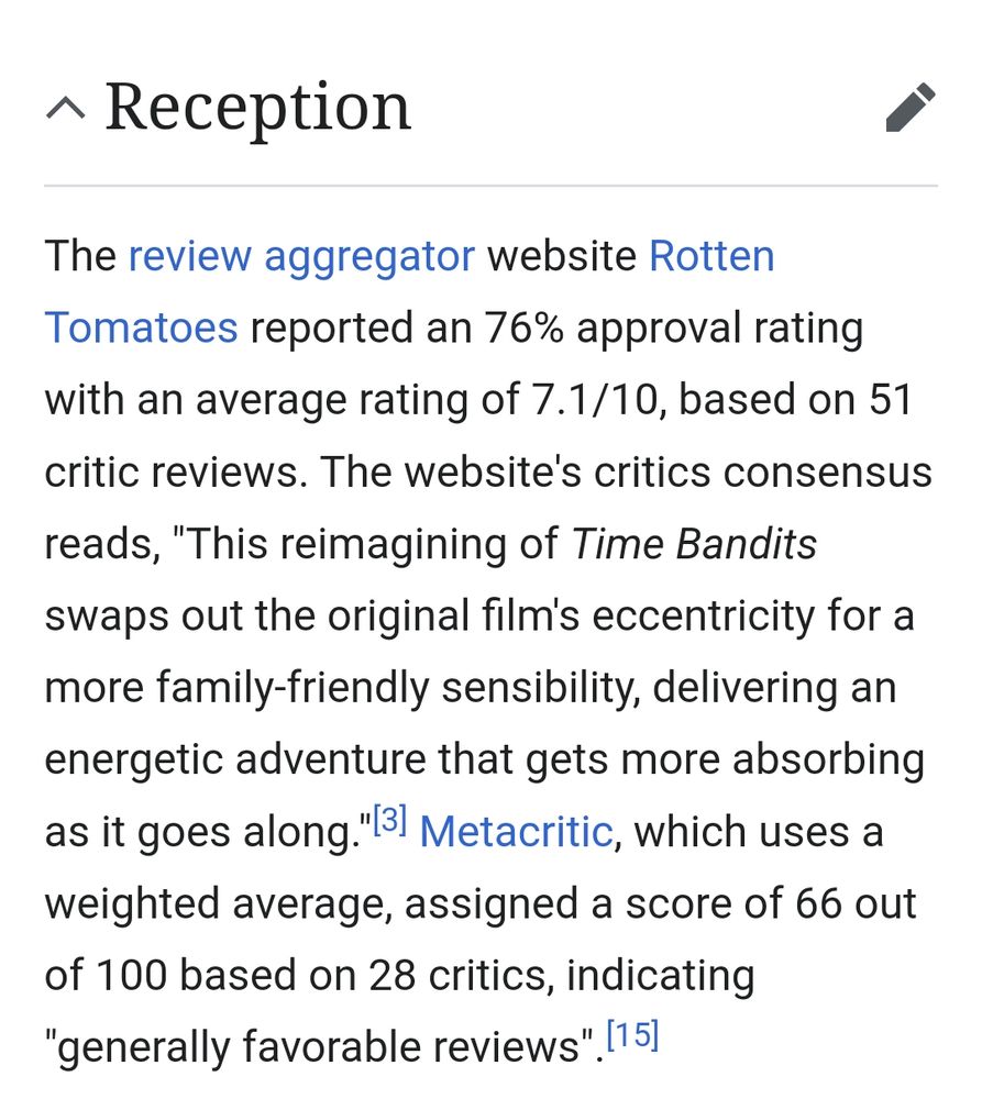 "The review aggregator website Rotten Tomatoes reported an 76% approval rating with an average rating of 7.1/10, based on 51 critic reviews. The website's critics consensus reads, "This reimagining of Time Bandits swaps out the original film's eccentricity for a more family-friendly sensibility, delivering an energetic adventure that gets more absorbing as it goes along."[3] Metacritic, which uses a weighted average, assigned a score of 66 out of 100 based on 28 critics, indicating "generally favorable reviews".[15]"