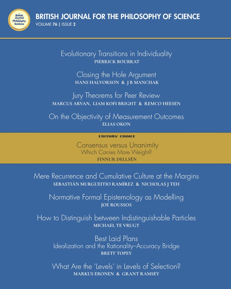 BJPS, Volume 76, Issue 2
Table of Contents

‘Evolutionary Transitions in Individuality’, by Pierrick Bourrat

‘Closing the Hole Argument’, by Hans Halvorson & J B Manchak

‘Jury Theorems for Peer Review’, by Marcus Arvan, Liam Kofi Bright & Remco Heesen

‘On the Objectivity of Measurement Outcomes’, by Elias Okon

‘Consensus versus Unanimity: Which Carries More Weight?’, by Finnur Dellsén

‘Mere Recurrence and Cumulative Culture at the Margins’, by Sebastián Murgueitio Ramírez & Nicholas J Teh

‘Normative Formal Epistemology as Modelling’, by Joe Roussos

‘How to Distinguish between Indistinguishable Particles’, by Michael te Vrugt

‘Best Laid Plans: Idealization and the Rationality–Accuracy Bridge’, by Brett Topey

‘What Are the ‘Levels’ in Levels of Selection? ‘, by Markus Eronen & Grant Ramsey