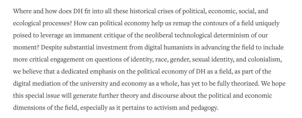 An image with text from Matthew N. Hannah and Gabriel Hankins' "Introduction" to JITP Issue 25. The texts states: "Where and how does DH fit into all these historical crises of political, economic, social, and ecological processes? How can political economy help us remap the contours of a field uniquely poised to leverage an immanent critique of the neoliberal technological determinism of our moment? Despite substantial investment from digital humanists in advancing the field to include more critical engagement on questions of identity, race, gender, sexual identity, and colonialism, we believe that a dedicated emphasis on the political economy of DH as a field, as part of the digital mediation of the university and economy as a whole, has yet to be fully theorized. We hope this special issue will generate further theory and discourse about the political and economic dimensions of the field, especially as it pertains to activism and pedagogy."