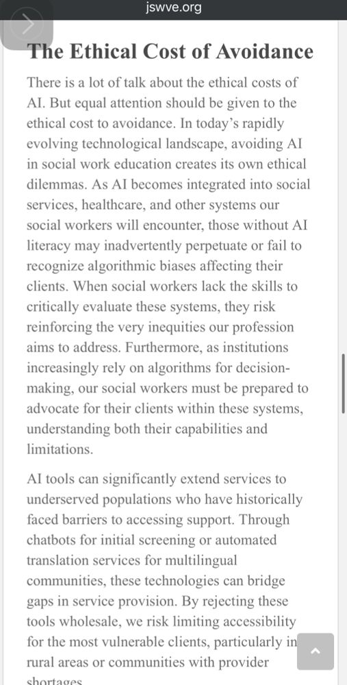 Screenshot of paper:

The Ethical Cost of Avoidance
There is a lot of talk about the ethical costs of Al. But equal attention should be given to the ethical cost to avoidance. In today's rapidly evolving technological landscape, avoiding AI in social work education creates its own ethical dilemmas. As Al becomes integrated into social services, healthcare, and other systems our social workers will encounter, those without Al literacy may inadvertently perpetuate or fail to recognize algorithmic biases affecting their clients. When social workers lack the skills to critically evaluate these systems, they risk reinforcing the very inequities our profession aims to address. Furthermore, as institutions increasingly rely on algorithms for decision-making, our social workers must be prepared to advocate for their clients within these systems, understanding both their capabilities and limitations.
Al tools can significantly extend services to underserved populations who have historically faced barriers to accessing support. Through chatbots for initial screening or automated translation services for multilingual communities, these technologies can bridge gaps in service provision. By rejecting these tools wholesale, we risk limiting accessibility for the most vulnerable clients, particularly in rural areas or communities with provider