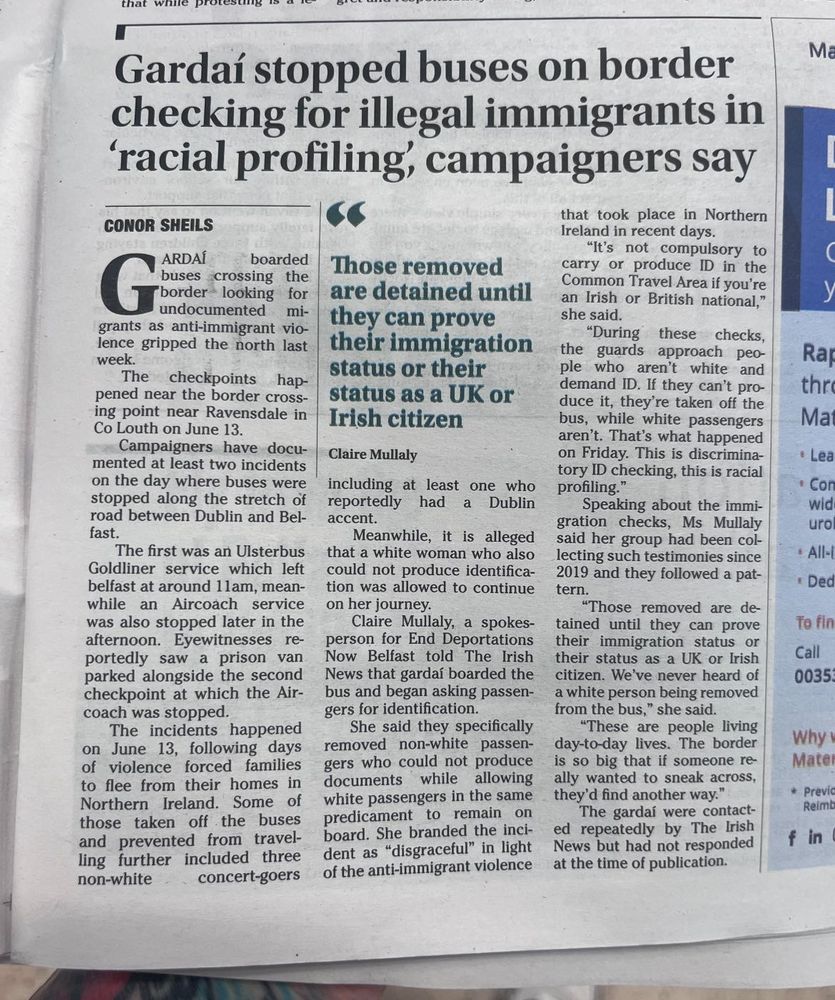 Newpaper article from the Irish News: Gardaí stopped buses on border checking for illegal immigrants in 'racial profiling;, campaigners say.

'A spokesperson for End Deportations Belfast told The Irish News that gardai boarded the bus and began asking passengers for identification.
She said they specifically removed non-white passengers who could not produce documents while allowing white passengers in the same predicament to remain on board.

She branded the incident as “disgraceful” in light of the anti-immigrant violence that took place in Northern Ireland in recent days.

“It’s not compulsory to carry or produce ID in the Common Travel Area if you’re an Irish or British national,” she said.
“During these checks, the guards approach people who aren’t white and demand ID. If they can’t produce it, they’re taken off the bus, while white passengers aren’t.

That’s what happened on Friday. This is discriminatory ID checking, this is racial profiling.”

