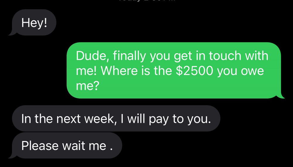 Text conversation with a spammer where they start with “hey” and I pretend to know them and ask where my $2500 is. They say they will pay me next week and to “please wait me”