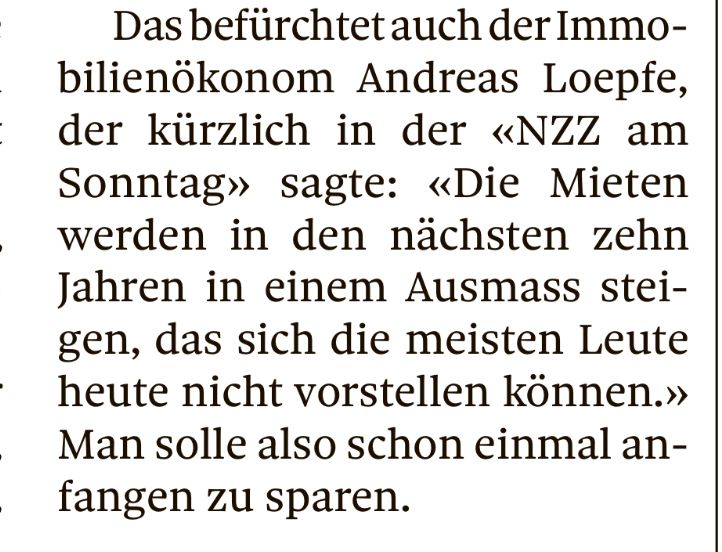 Das befürchtet auch der Immo-bilienökonom Andreas Loepfe, der kürzlich in der «NZZ am Sonntag» sagte: «Die Mieten werden in den nächsten zehn Jahren in einem Ausmass stei-gen, das sich die meisten Leute heute nicht vorstellen können.» Man solle also schon einmal anfangen zu sparen.