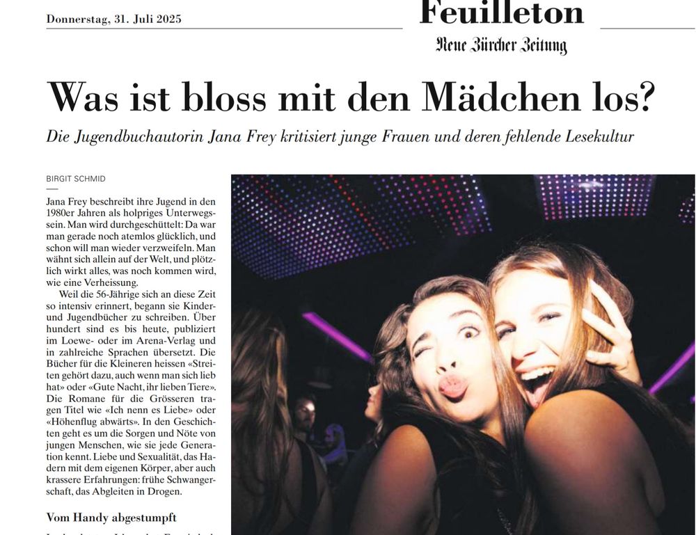 Donnerstag, 31. Juli 2025
Feuilleton
Heue Süirder 3citung
Was ist bloss mit den Mädchen los?
Die Jugendbuchautorin Jana Frey kritisiert junge Frauen und deren fehlende Lesekultur
BIRGIT SCHMID
Jana Frey beschreibt ihre Jugend in den
Wouer sanren ais noipnees Untervers" sein. Man wird durchgeschüttelt: Da war man gerade noch atemlos glücklich, und schon will man wieder verzweiteln. ani wähnt sich allein auf der Welt, und plötzlich wirkt alles, was noch kommen wird, wie eine Verheissung.
Weil die 56-Jährige sich an diese Zeit
so intensiv erinnert. beoann sie Kinder.. und Jugendbücher zu schreiben. Uber hundert sind es bis heute, publiziert im Loewe- oder im Arena-Verlag und in zahlreiche Sprachen übersetzt. Die Bücher für die Kleineren heissen «Strei-ten gehört dazu, auch wenn man sich lieb
Die Romane für die Grösseren tragen Titel wie «ich nenn es Liche» oder «Höhenflug abwärts». In den Geschichten geht es um die Sorgen und Nöte von jungen Menschen, wie sie jede Generation kennt. Liebe und Sexualität, das Hadern mit dem eigenen Körper, aber auch krassere Erfahrungen: frühe Schwanger-schaft, das Abgleiten in Drogen.
Vom Handy abgestumpft