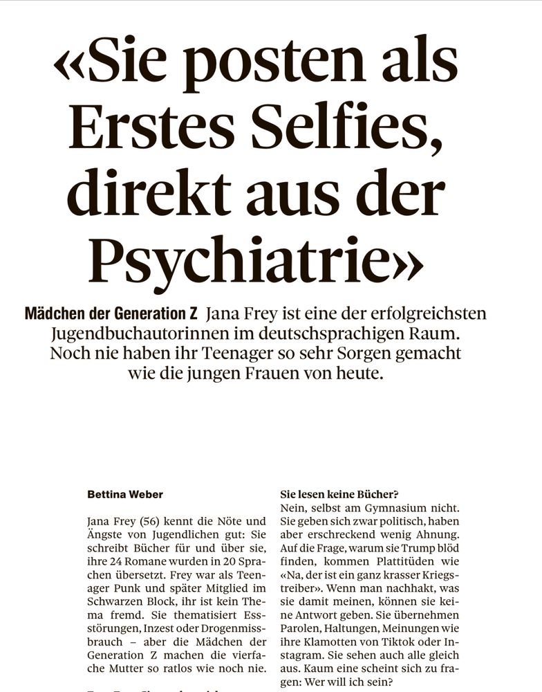 «Sie posten als Erstes Selfies, direkt aus der Psychiatrie»
Mädchen der Generation Z Jana Frey ist eine der erfolgreichsten Jugendbuchautorinnen im deutschsprachigen Raum.
Noch nie haben ihr Teenager so sehr Sorgen gemacht wie die jungen Frauen von heute.
Bettina Weber
Jana Frey (56) kennt die Nöte und Ängste von Jugendlichen gut: Sie schreibt Bücher für und über sie. ihre 24 Romane wurden in 20 Sprachen übersetzt. Frey war als Teenager Punk und später Mitglied im Schwarzen Block, ihr ist kein Thema fremd. Sie thematisiert Ess-störungen, Inzest oder Drogenmissbrauch
- aber die Mädchen der Generation Z machen die vierfache Mutter so ratlos wie noch nie.
Sie lesen keine Bücher?
Nein, selbst am Gymnasium nicht.
Sie geben sich zwar politisch, haben aber erschreckend wenig Ahnung.
Auf die Frage, warum sie Trump blöd finden, kommen Plattitüden wie «Na, der ist ein ganz krasser Kriegs-treiber». Wenn man nachhakt, was sie damit meinen, können sie keine Antwort geben. Sie übernehmen Parolen, Haltungen, Meinungen wie ihre Klamotten von Tiktok oder In-stagram. Sie sehen auch alle gleich aus. Kaum eine scheint sich zu fra-gen: Wer will ich sein?