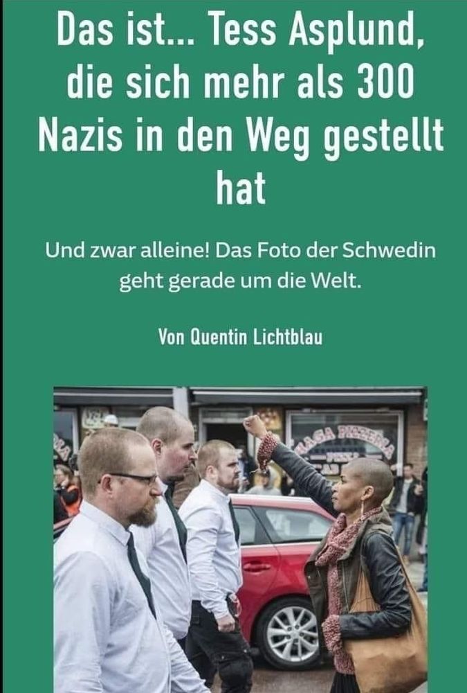 Ein Foto zeigt eine Frau, die sich auf der Straße drei Männer in den Weg stellt und den rechten Arm mit geballter Faust nach oben hält. 

Es ist die Schwedin Tess Asplund, die sich alleine ca. 300 Nazis entgegendestellt hat.