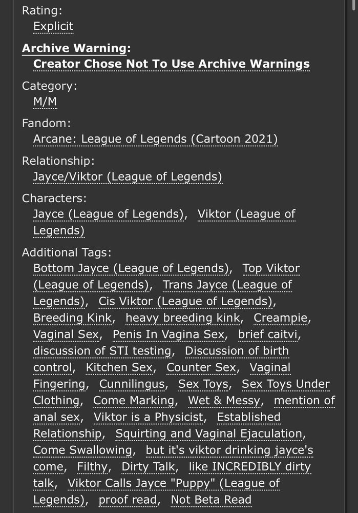 Rating: Explicit

No Archive Warnings

M/M

Fandom: Arcane: League of Legends (Cartoon 2021)

Jayce/Viktor

Additional Tags:

Bottom Jayce (League of Legends), Top Viktor (League of Legends), Trans Jayce (League of Legends), Cis Viktor (League of Legends), Breeding Kink, heavy breeding kink, Creampie, Vaginal Sex, Penis In Vagina Sex, brief caitvi, discussion of STI testing, Discussion of birth control, Kitchen Sex, Counter Sex, Vaginal Fingering, Cunnilingus, Sex Toys, Sex Toys Under Clothing, Come Marking, Wet & Messy, mention of anal sex, Viktor is a Physicist, Established Relationship, Squirting and Vaginal Ejaculation, Come Swallowing, but it's viktor drinking jayce's come, Filthy, Dirty Talk, like INCREDIBLY dirty talk, Viktor Calls Jayce "Puppy" (League of Legends), proof read, Not Beta Read