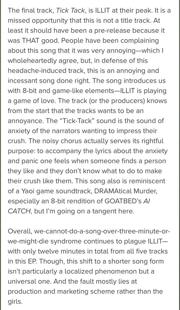 The final track, Tick Tack, is ILLIT at their peak. It is a missed opportunity that this is not a title track. At least it should have been a pre-release because it was THAT good. People have been complaining about this song that it was very annoying-which I wholeheartedly agree, but, in defense of this headache-induced track, this is an annoying and incessant song done right. The song introduces us with 8-bit and game-like elements—ILLIT is playing a game of love.

The track (or the producers) knows from the start that the tracks wants to be an annoyance. The "Tick-Tack" sound is the sound of anxiety of the narrators wanting to impress their crush. The noisy chorus actually serves its rightful purpose: to accompany the lyrics about the anxiety and panic one feels when someone finds a person they like and they don't know what to do to make their crush like them. This song also is reminiscent of a Yaoi game soundtrack, DRAMAtical Murder, especially an 8-bit rendition of GOATBED's Al CATCH, but I'm going on a tangent here.

Overall, we-cannot-do-a-song-over-three-minutes-or-we-might-die syndrome continues to plague ILLIT-with only twelve minutes in total from all five tracks in this EP. Though, this shift to a shorter song form isn't particularly a localized phenomenon but a universal one. And the fault mostly lies at production and marketing scheme rather than the girls.