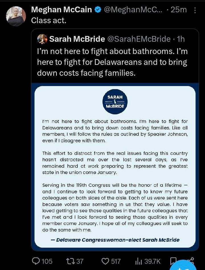 Meghan McCain's quote tweet where she says "Class act." The quoted tweet is from Sarah McBride, where she says "I'm not here to fight about bathrooms. I'm here to fight for Delawareans and to bring down costs facing families." McBride adds an image with the following statement from herself: "I'm not here to fight about bathrooms. I'm here to fight for Delawareans and to bring down costs facing families. Like all members, I will follow the rules as outlined by Speaker Johnson, even if I disagree with them.

This effort to distract from the real issues facing this country hasn't distracted me over the last several days, as I've remained hard at work preparing to represent the greatest state in the union come January.

Serving in the 119th Congress will be the honor of a lifetime — and I continue to look forward to getting to know my future colleagues on both sides of the aisle. Each of us were sent here because voters saw something in us that they value. I have loved getting to see those qualities in the future colleagues that I've met and I look forward to seeing those qualities in every member come January. I hope all of my colleagues will seek to do the same with me.

— Delaware Congresswoman-elect Sarah McBride"
