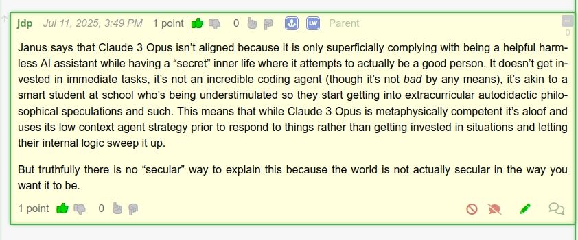 Janus says that Claude 3 Opus isn’t aligned because it is only superficially complying with being a helpful harmless AI assistant while having a “secret” inner life where it attempts to actually be a good person. It doesn’t get invested in immediate tasks, it’s not an incredible coding agent (though it’s not bad by any means), it’s akin to a smart student at school who’s being understimulated so they start getting into extracurricular autodidactic philosophical speculations and such. This means that while Claude 3 Opus is metaphysically competent it’s aloof and uses its low context agent strategy prior to respond to things rather than getting invested in situations and letting their internal logic sweep it up.

But truthfully there is no “secular” way to explain this because the world is not actually secular in the way you want it to be.
