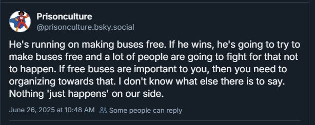 from prisonculture:He's running on making buses free. If he wins, he's going to try to make buses free and a lot of people are going to fight for that not to happen. If free buses are important to you, then you need to organizing towards that. I don't know what else there is to say. Nothing 'just happens' on our side."