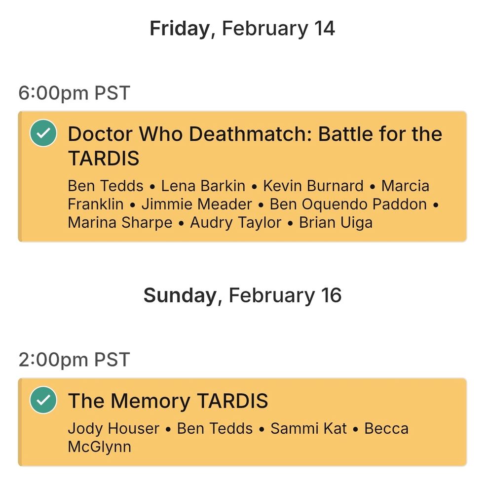 Friday February 14th

6:00pm PST
Doctor Who Deathmatch: Battle for the TARDIS
Ben Tedds • Lena Barkin • Kevin Burnard • Marcia Franklin • Jimmie Meader • Ben Oquendo Paddon • Marina Sharpe • Audry Taylor • Brian Uiga

Sunday February 16th

2:00pm PST
The Memory TARDIS
Jody Houser • Ben Tedds • Sammi Kat • Becca McGlynn