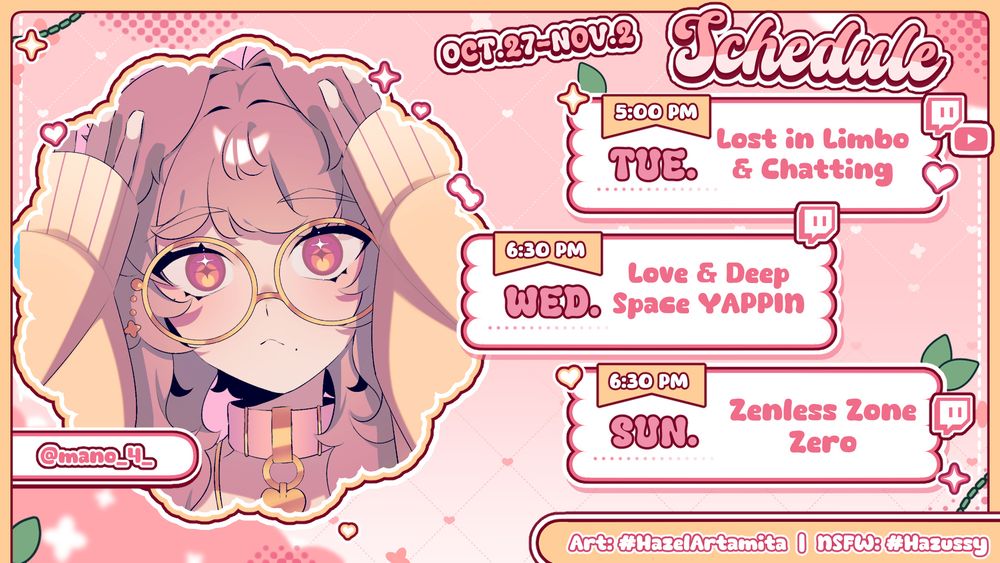 Schedule Graphic for the Week of October 20th to November 2nd. Mainly colored pink, white, and yellow.
Left side has Art of my Vtuber is a shaped Bubble with artist credit beside it for the art: User: @mano_4_
Right side is The Schedule Dates, Times, and 3 bubbles showing what topics/games I will be Streaming. As well as which platforms the stream will be on.
- Tuesday: 5pm - Lost in Limbo & Chatting. Live on twitch and Youtube
- Wednesday: 6:30pm - Love & Deep Space YAPPIN. Live on twitch
- Sunday: 6:30pm - Zenless Zone Zero Live on twitch
Social media tags at the bottom: Art #HazelArtamita, Nsfw #Hazussy