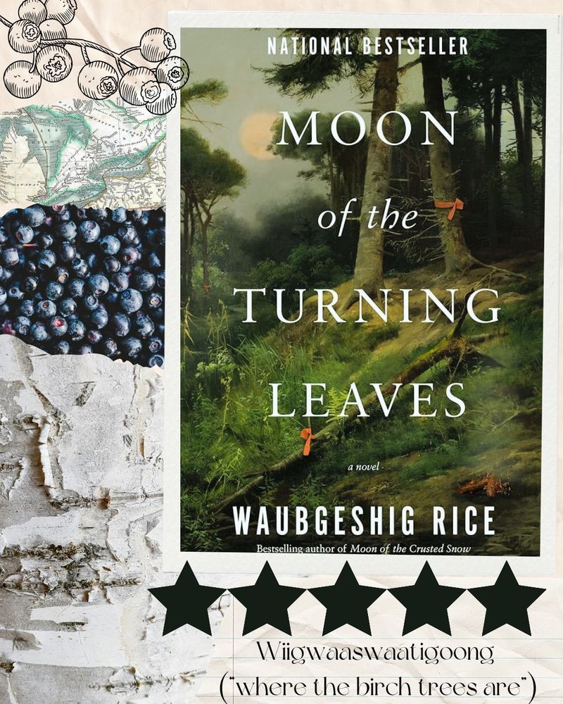 The photo is a collage of images. In the upper right hand corner, taking up a majority of the overall photo, is the cover of “Moon of the Turning Leaves” which features a green forest with a moon overheard. To the left of the book cover, in the upper left hand corner, there is a black outline of a blueberry branch. Below the blueberry branch there is a small cut out of a paper map of Michigan’s Lake Huron area. Below the map is a cut out photo of a bunch of blueberries. Below this photo, and expanding to the lower left hand corner, there is a photo of a birch tree up close. Next to the birch tree photo, and below the book cover, there are five black stars, meant to denote the rating of five out of five starts. Below the stars, now in the bottom right hand corner, there is a paper cut out with writing on it, reading: “Wiigwaaswaatigoong ("where the birch trees are").” 
