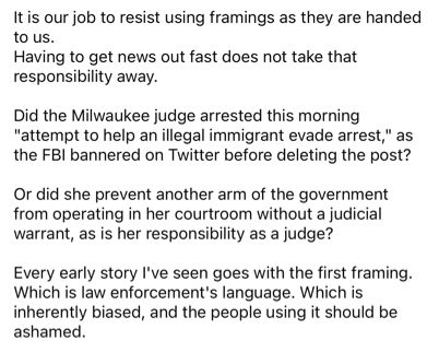 It is our job to resist using framings as they are handed to us. 
Having to get news out fast does not take that responsibility away.

Did the Milwaukee judge arrested this morning "attempt to help an illegal immigrant evade arrest," as the FBI bannered on Twitter before deleting the post?

Or did she prevent another arm of the government from operating in her courtroom without a judicial warrant, as is her responsibility as a judge?

Every early story I've seen goes with the first framing. Which is law enforcement's language. Which is inherently biased, and the people using it should be ashamed.