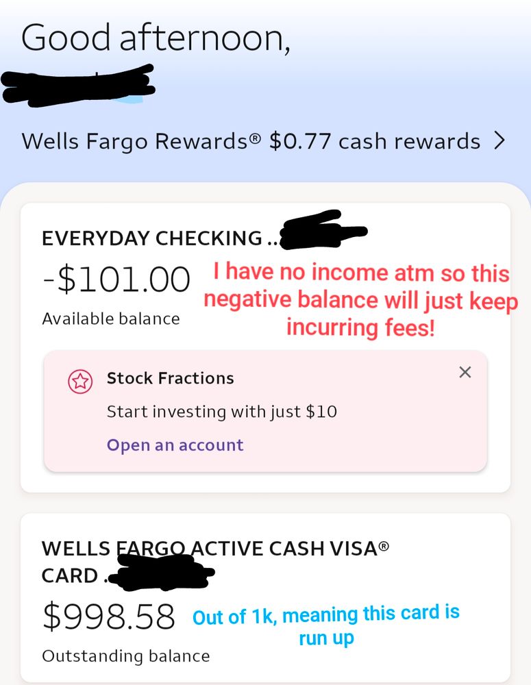 Phone screenshot of a Wells Fargo banking page everyday. Checking says the balance is at -101. There is a note added to the screenshot saying "I have no income at the moment so this negative balance will just keep incurring fees." There's also a balance on a credit card of $998.58 the note there reads "out of 1,000 meaning this card is run up."