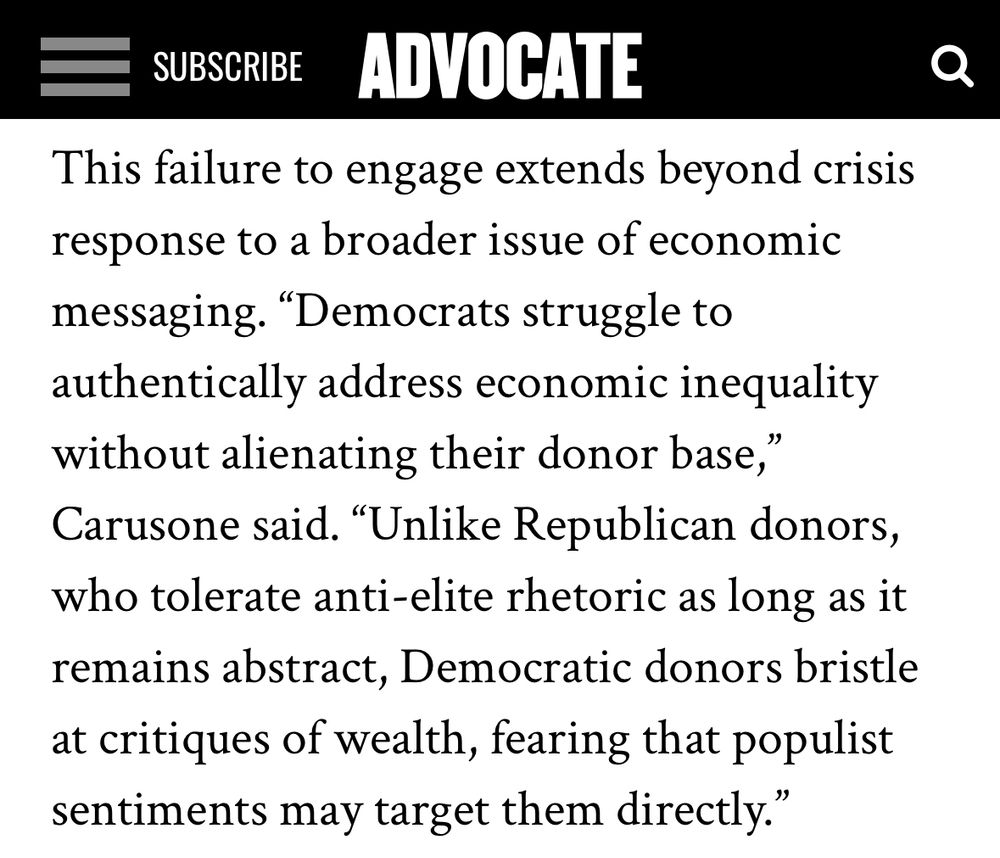 This failure to engage extends beyond crisis response to a broader issue of economic messaging. “Democrats struggle to authentically address economic inequality without alienating their donor base,” Carusone said. “Unlike Republican donors, who tolerate anti-elite rhetoric as long as it remains abstract, Democratic donors bristle at critiques of wealth, fearing that populist sentiments may target them directly.”