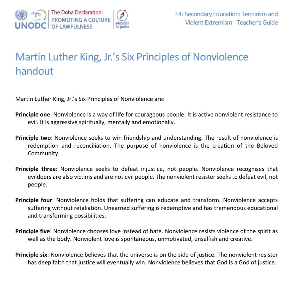 Martin Luther King, Jr.’s Six Principles of Nonviolence are:
Principle one: Nonviolence is a way of life for courageous people. It is active nonviolent resistance to
evil. It is aggressive spiritually, mentally and emotionally.
Principle two: Nonviolence seeks to win friendship and understanding. The result of nonviolence is
redemption and reconciliation. The purpose of nonviolence is the creation of the Beloved
Community.
Principle three: Nonviolence seeks to defeat injustice, not people. Nonviolence recognises that
evildoers are also victims and are not evil people. The nonviolent resister seeks to defeat evil, not
people.
Principle four: Nonviolence holds that suffering can educate and transform. Nonviolence accepts
suffering without retaliation. Unearned suffering is redemptive and has tremendous educational
and transforming possibilities.
Principle five: Nonviolence chooses love instead of hate. Nonviolence resists violence of the spirit as
well as the body. Nonviolent love is spontaneous, unmotivated, unselfish and creative.
Principle six: Nonviolence believes that the universe is on the side of justice. The nonviolent resister
has deep faith that justice will eventually win. Nonviolence believes that God is a God of justice