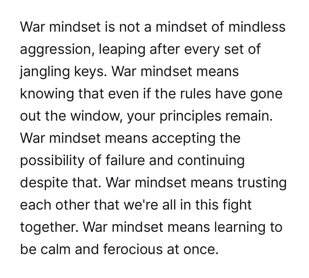 War mindset is not a mindset of mindless aggression, leaping after every set of jangling keys. War mindset means knowing that even if the rules have gone out the window, your principles remain.
War mindset means accepting the possibility of failure and continuing despite that. War mindset means trusting each other that we're all in this fight
together. War mindset means learning to be calm and ferocious at once.