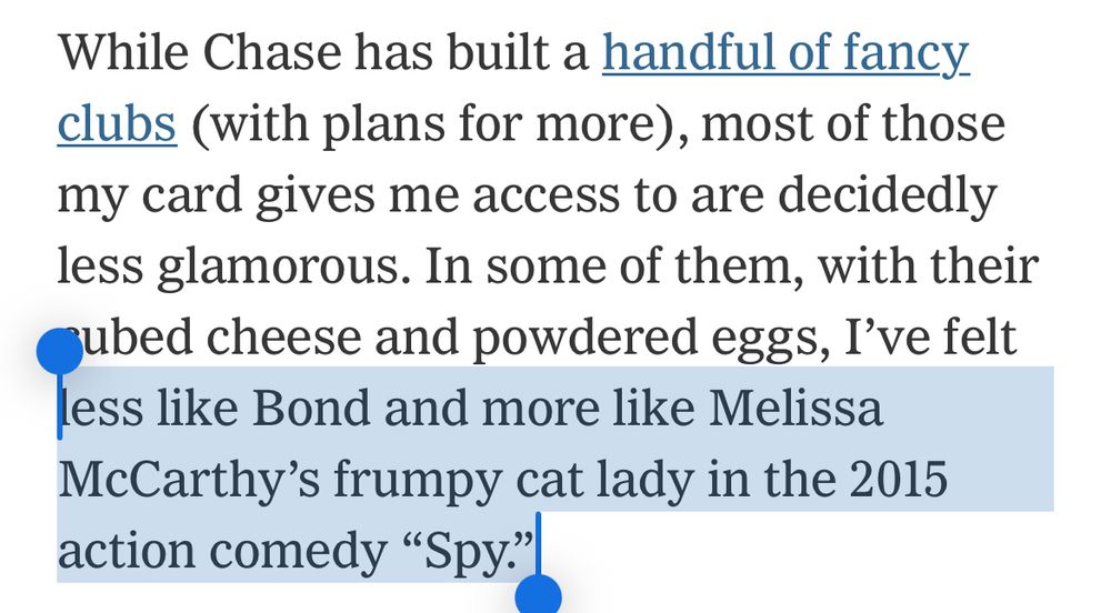 While Chase has built a handful of fancy clubs (with plans for more), most of those my card gives me access to are decidedly less glamorous. In some of them, with their ubed cheese and powdered eggs, I've felt less like Bond and more like Melissa McCarthy's frumpy cat lady in the 2015 action comedy "Spy."|
