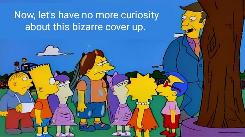 Principal Skinner telling a group a school children, "Now, let's have no more curiosity about this bizarre cover up."
