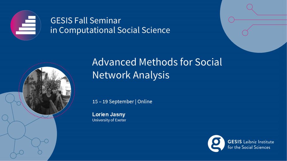 GESIS Fall Seminar in CSS 
Advanced Methods for Social Network Analysis 
15 to 19 September | Online 
Lorien Jasny (University of Exeter)