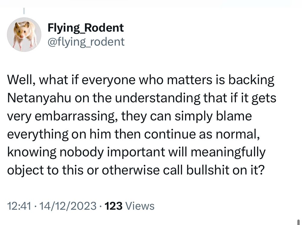 Flying_Rodent @flying_rodent
Well, what if everyone who matters is backing Netanyahu on the understanding that if it gets very embarrassing, they can simply blame everything on him then continue as normal, knowing nobody important will meaningfully object to this or otherwise call bullshit on it?
12:41 • 14/12/2023 • 123 Views