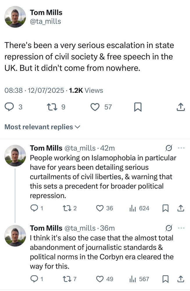 Tom Mills
@ta_mills
There's been a very serious escalation in state repression of civil society & free speech in the
UK. But it didn't come from nowhere.
08:38 • 12/07/2025 • 1.2K Views
179
© 57.
Most relevant replies v
Tom Mills @ta_mills •42m
People working on Islamophobia in particular have for years been detailing serious curtailments of civil liberties, & warning that this sets a precedent for broader political repression.
1
172
336 11 624 1
Tom Mills @ta_mills •36m
9...
I think it's also the case that the almost total abandonment of journalistic standards & political norms in the Corbyn era cleared the way for this.
