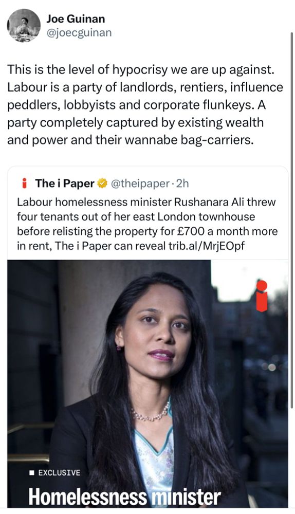 This is the level of hypocrisy we are up against.
Labour is a party of landlords, rentiers, influence peddlers, lobbyists and corporate flunkeys. A party completely captured by existing wealth and power and their wannabe bag-carriers.
The i Paper # @theipaper • 2h
Labour homelessness minister Rushanara Ali threw four tenants out of her east London townhouse before relisting the property for £700 a month more in rent, The i Paper can reveal trib.al/MrjEOpf