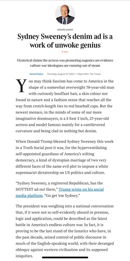 Sydney Sweeney's denim ad is a work of unwoke genius
Hysterical claims the actress was promoting eugenics are evidence culture war ideologues are running out of steam
Gerard Baker
Thursday August 07 2025, 7.30pm BST, The Times
Y
ou may think fascism has come to America in the shape of a somewhat overweight 79-year-old man with curiously bouffant hair, a skin colour not found in nature and a fashion sense that reaches all the way from crotch-length ties to red baseball caps. But the newest menace, in the minds of some of our more imaginative doomsayers, is a 5 foot 3 inch, 27-year-old actress and model famous mainly for a cantilevered curvature and being clad in nothing but denim.
When Donald Trump blessed Sydney Sweeney this week in a Truth Social post it was, for the hyperventilating self-appointed guardians of America's wilting democracy, a kind of dystopian marriage of two very different faces of the same evil plot to impose a white supremacist dictatorship on US politics and culture.
"Sydney Sweeney, a registered Republican, has the HOTTEST ad out there," Trump wrote on his social media platform. "Go get 'em Sydney."
The president was weighing into a national conversation that, if it were not so self-evidently absurd in premise, logic and application, could be described as the latest battle in America's endless culture war. In fact, it is proving to be the last stand of the lunatics who have, in the past decade, seized control of public discourse in much of the English-speaking world, with their deranged obloquy against western civilisation and its supposed iniquities.