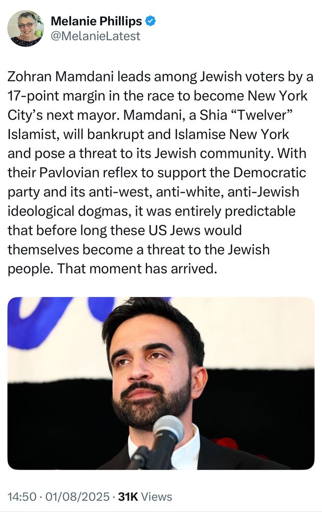 Melanie Phillips & @MelanieLatest
Zohran Mamdani leads among Jewish voters by a
17-point margin in the race to become New York City's next mayor. Mamdani, a Shia "Twelver" Islamist, will bankrupt and Islamise New York and pose a threat to its Jewish community. With their Pavlovian reflex to support the Democratic party and its anti-west, anti-white, anti-Jewish ideological dogmas, it was entirely predictable that before long these US Jews would themselves become a threat to the Jewish people. That moment has arrived.