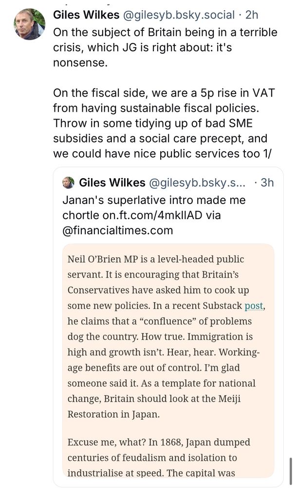 Giles Wilkes@gilesyb.bsky.social • 2h
On the subject of Britain being in a terrible crisis, which JG is right about: it's nonsense.
On the fiscal side, we are a 5p rise in VAT from having sustainable fiscal policies.
Throw in some tidying up of bad SME subsidies and a social care precept, and we could have nice public services too 1/
o Giles Wilkes @gilesyb.bsky.s... • 3h
Janan's superlative intro made me chortle on.ft.com/4mklIAD via
@financialtimes.com
Neil O'Brien MP is a level-headed public servant. It is encouraging that Britain's Conservatives have asked him to cook up some new policies. In a recent Substack post, he claims that a "confluence" of problems dog the country. How true. Immigration is high and growth isn't. Hear, hear. Working-age benefits are out of control. I'm glad someone said it. As a template for national change, Britain should look at the Meiji Restoration in Japan.
Excuse me, what? In 1868, Japan dumped centuries of feudalism and isolation to industrialise at speed. The capital was