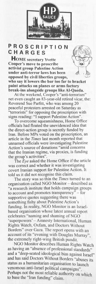 HOME secretary Yvette Cooper's move to proscribe activist group Palestine Action under anti-terror laws has been opposed by civil liberties groups,
who say it lowers the bar too far to bracket paint attacks on planes or arms factory break-ins alongside groups like Al-Qaeda...

To overcome squeamishness, Home Office officials had floated the unevidenced idea that the direct-action group is secretly funded by Iran. Before MPs voted on the proscription, an article in the Times last month reported that unnamed officials were investigating Palestine Action's source of donations "amid concerns that the Iranian regime, via proxies, is funding the group's activities"
The Eve asked the Home Office if the article
was correct and whether it was investigating covert Iranian support for Palestine Action. It told us it did not recognise this claim.
The story was so thin the Times turned to an organisation called NGO Monitor - described as
"a research institute that holds campaign groups to account and promotes transparency"
- for
supportive quotes suggesting there was something fishy about Palestine Action's funding. In reality, NGO Monitor is an Israel-based organisation whose latest annual report celebrates "naming and shaming of NGO
"superpowers' - Amnesty International, Human Rights Watch, Oxfam, and Doctors Without Borders" over Gaza. The report opens with an account of its "evening with Douglas Murray", the extremely right-wing British pundit.
NGO Monitor describes Human Rights Watch as having an "absence of professional standards" and a "deep-seated ideological bias against Israel" and has said Doctors Without Borders "abuses its status as a humanitarian organisation to launch venomous anti-Israel political campaigns".
Perhaps not the most reliable authority on which to base the "Iran funding" claim.