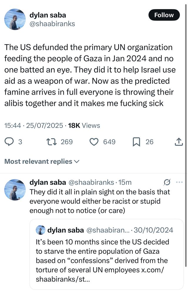 dylan saba @shaabiranks
Follow
The US defunded the primary UN organization feeding the people of Gaza in Jan 2024 and no one batted an eye. They did it to help Israel use aid as a weapon of war. Now as the predicted famine arrives in full everyone is throwing their alibis together and it makes me fucking sick
15:44 • 25/07/2025 • 18K Views
17269 0 649 N26
企
Most relevant replies v
dylan saba @shaabiranks •15m
They did it all in plain sight on the basis that everyone would either be racist or stupid enough not to notice (or care)
9 ...
dylan saba @shaabiran..•30/10/2024
It's been 10 months since the US decided to starve the entire population of Gaza based on "confessions" derived from the torture of several UN employees x.com/