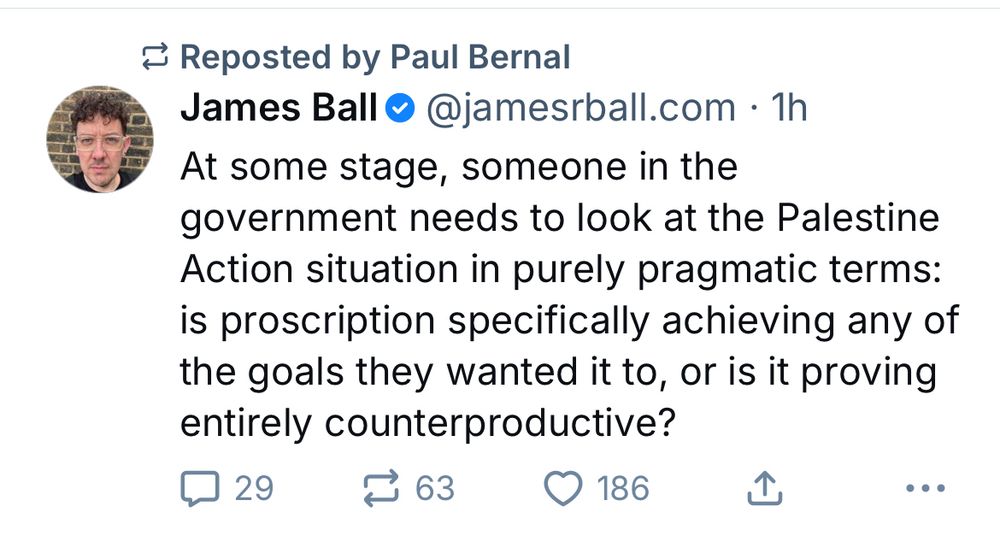 James Ball @@jamesrball.com • 1h
At some stage, someone in the government needs to look at the Palestine Action situation in purely pragmatic terms: is proscription specifically achieving any of the goals they wanted it to, or is it proving entirely counterproductive?